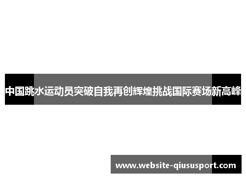 中国跳水运动员突破自我再创辉煌挑战国际赛场新高峰