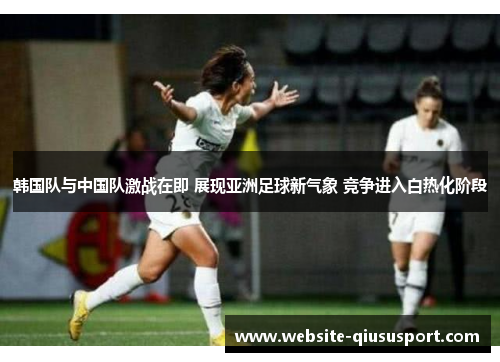 韩国队与中国队激战在即 展现亚洲足球新气象 竞争进入白热化阶段